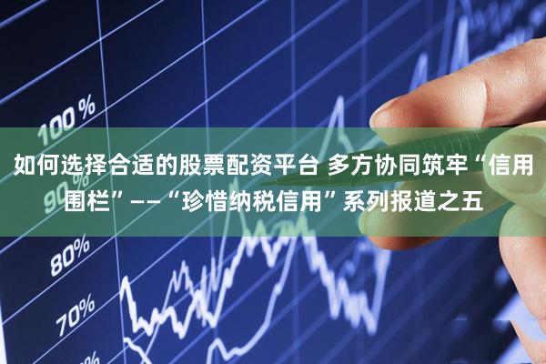 如何选择合适的股票配资平台 多方协同筑牢“信用围栏”——“珍惜纳税信用”系列报道之五