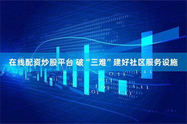 在线配资炒股平台 破“三难”建好社区服务设施