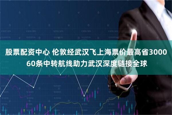 股票配资中心 伦敦经武汉飞上海票价最高省3000 60条中转航线助力武汉深度链接全球