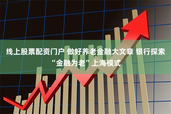 线上股票配资门户 做好养老金融大文章 银行探索“金融为老”上海模式