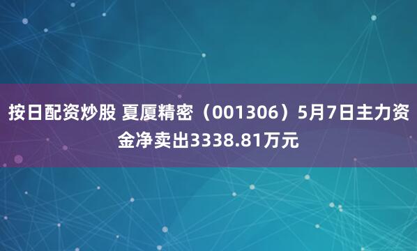 按日配资炒股 夏厦精密（001306）5月7日主力资金净卖出3338.81万元
