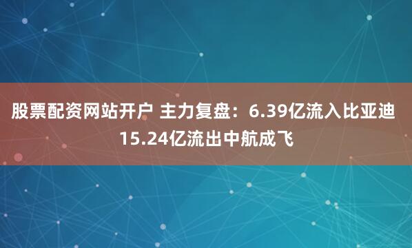 股票配资网站开户 主力复盘：6.39亿流入比亚迪 15.24亿流出中航成飞