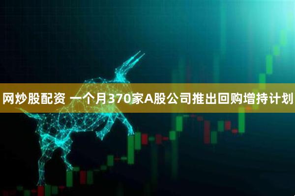 网炒股配资 一个月370家A股公司推出回购增持计划