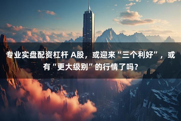 专业实盘配资杠杆 A股，或迎来“三个利好”，或有“更大级别”的行情了吗？