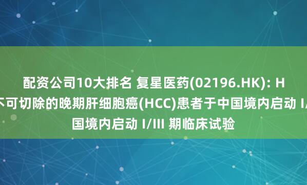 配资公司10大排名 复星医药(02196.HK): HLX1一线治疗不可切除的晚期肝细胞癌(HCC)患者于中国境内启动 I/III 期临床试验