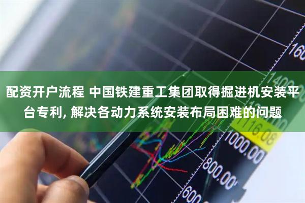 配资开户流程 中国铁建重工集团取得掘进机安装平台专利, 解决各动力系统安装布局困难的问题
