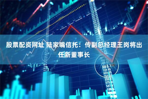 股票配资网址 陆家嘴信托：传副总经理王岗将出任新董事长