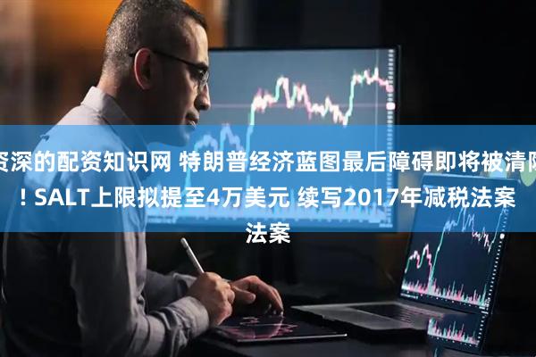资深的配资知识网 特朗普经济蓝图最后障碍即将被清除! SALT上限拟提至4万美元 续写2017年减税法案