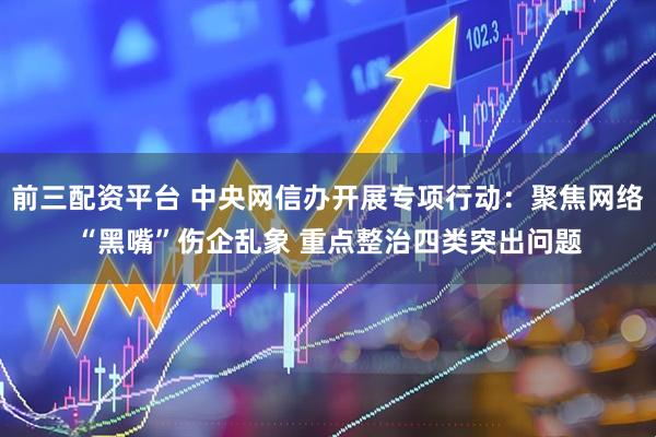 前三配资平台 中央网信办开展专项行动：聚焦网络“黑嘴”伤企乱象 重点整治四类突出问题
