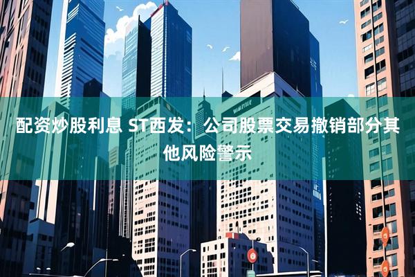 配资炒股利息 ST西发：公司股票交易撤销部分其他风险警示
