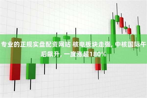 专业的正规实盘配资网站 核电板块走强, 中核国际午后飙升, 一度涨超180%
