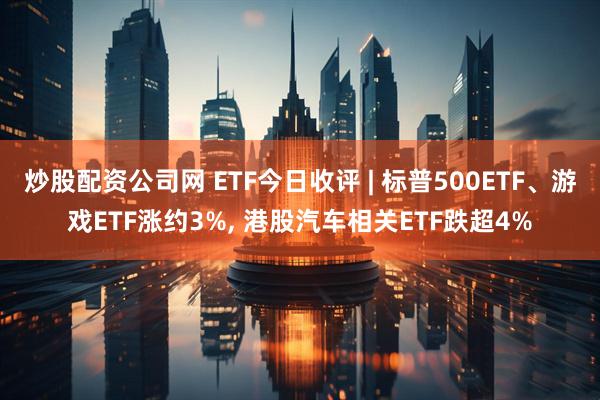 炒股配资公司网 ETF今日收评 | 标普500ETF、游戏ETF涨约3%, 港股汽车相关ETF跌超4%