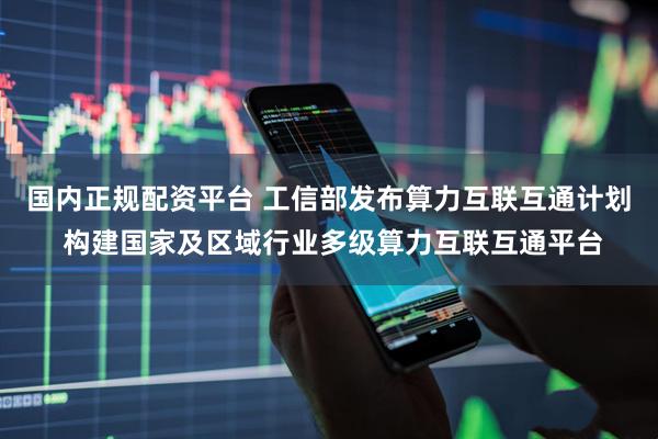 国内正规配资平台 工信部发布算力互联互通计划 构建国家及区域行业多级算力互联互通平台