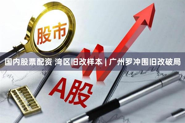 国内股票配资 湾区旧改样本 | 广州罗冲围旧改破局