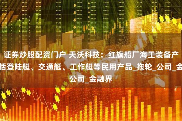 证券炒股配资门户 天沃科技：红旗船厂海工装备产品包括登陆艇、交通艇、工作艇等民用产品_拖轮_公司_金融界