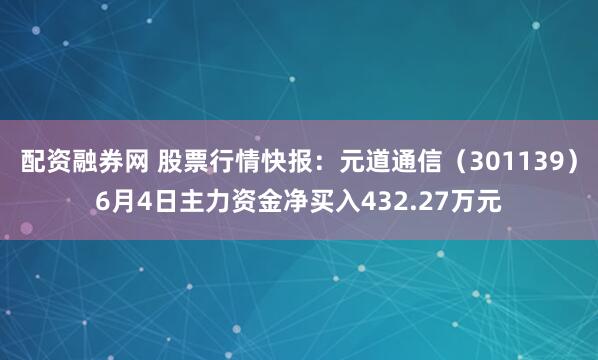 配资融券网 股票行情快报：元道通信（301139）6月4日主力资金净买入432.27万元