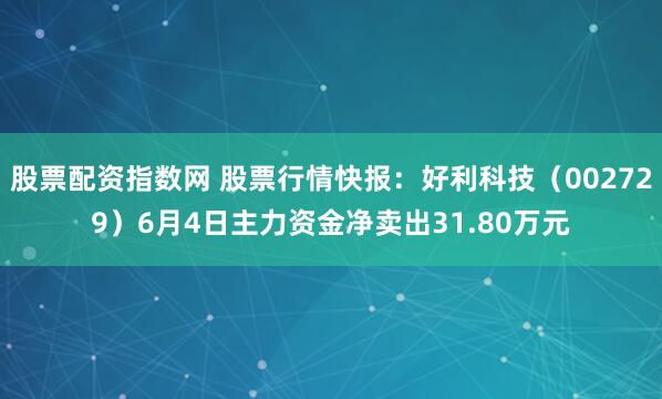 股票配资指数网 股票行情快报：好利科技（002729）6月4日主力资金净卖出31.80万元