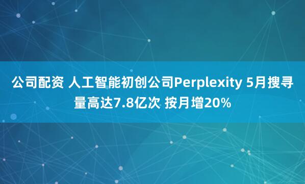 公司配资 人工智能初创公司Perplexity 5月搜寻量高达7.8亿次 按月增20%