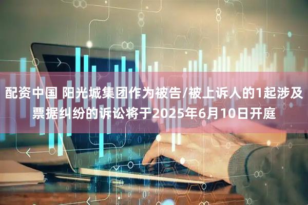 配资中国 阳光城集团作为被告/被上诉人的1起涉及票据纠纷的诉讼将于2025年6月10日开庭