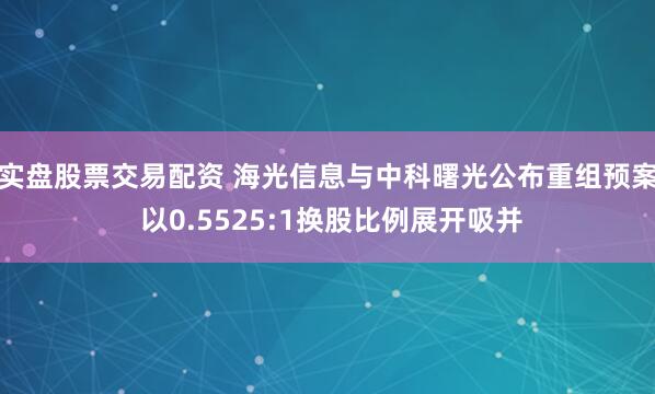 实盘股票交易配资 海光信息与中科曙光公布重组预案 以0.5525:1换股比例展开吸并