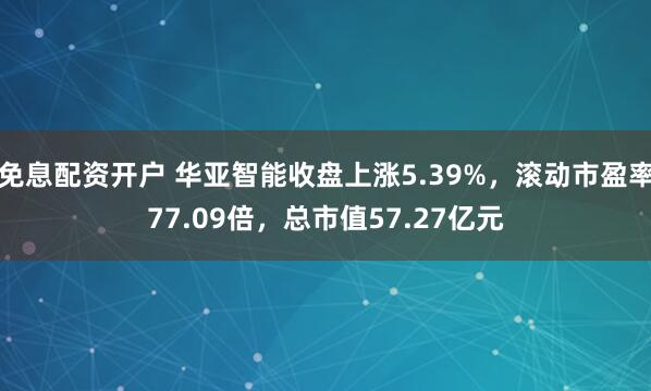 免息配资开户 华亚智能收盘上涨5.39%，滚动市盈率77.09倍，总市值57.27亿元