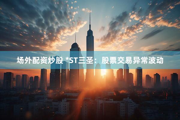 场外配资炒股 *ST三圣：股票交易异常波动