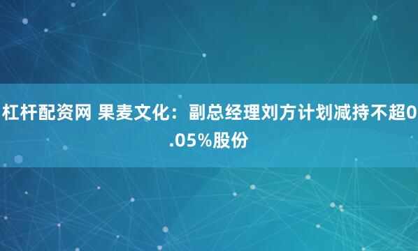 杠杆配资网 果麦文化：副总经理刘方计划减持不超0.05%股份