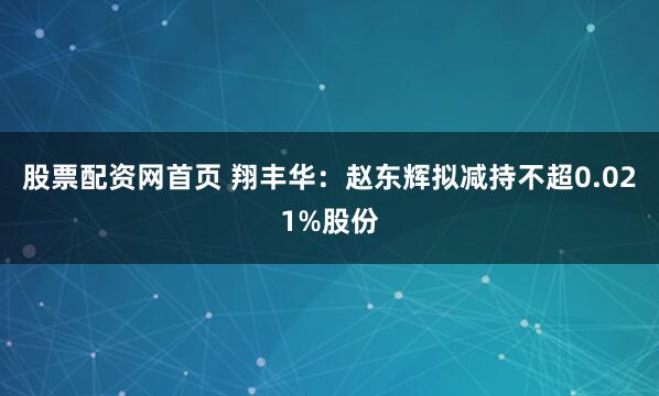 股票配资网首页 翔丰华：赵东辉拟减持不超0.021%股份