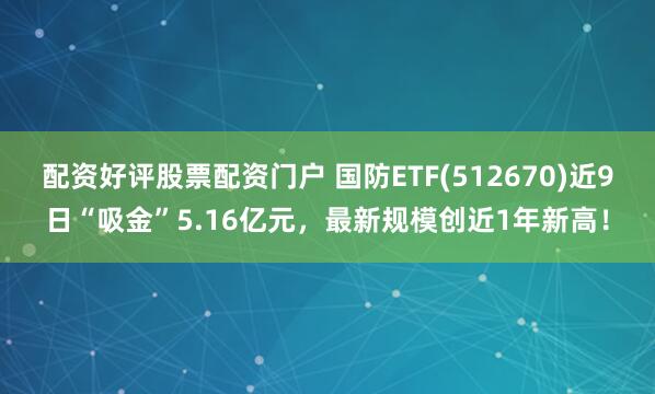 配资好评股票配资门户 国防ETF(512670)近9日“吸金”5.16亿元，最新规模创近1年新高！