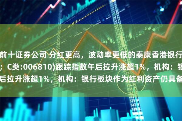 前十证券公司 分红更高，波动率更低的泰康香港银行指数(A类:006809；C类:006810)跟踪指数午后拉升涨超1%，机构：银行板块作为红利资产仍具备强吸引力