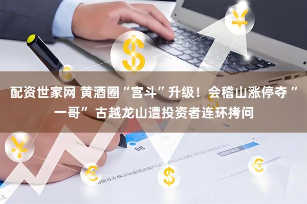 配资世家网 黄酒圈“宫斗”升级！会稽山涨停夺“一哥” 古越龙山遭投资者连环拷问