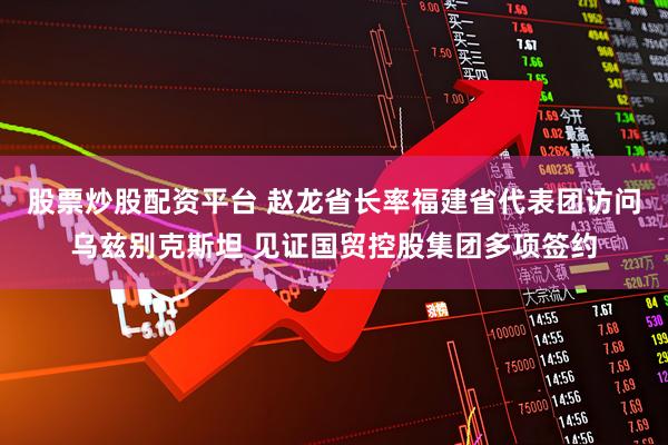 股票炒股配资平台 赵龙省长率福建省代表团访问乌兹别克斯坦 见证国贸控股集团多项签约