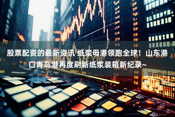 股票配资的最新资讯 纸浆母港领跑全球！山东港口青岛港再度刷新纸浆装箱新纪录~