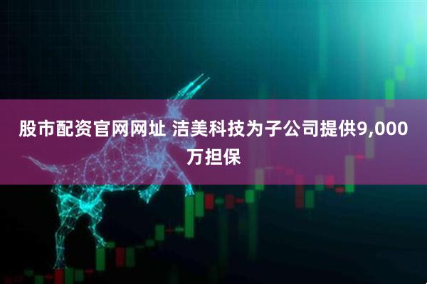 股市配资官网网址 洁美科技为子公司提供9,000万担保