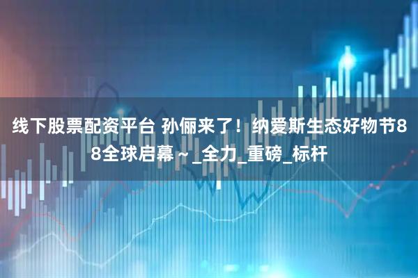 线下股票配资平台 孙俪来了！纳爱斯生态好物节88全球启幕～_全力_重磅_标杆