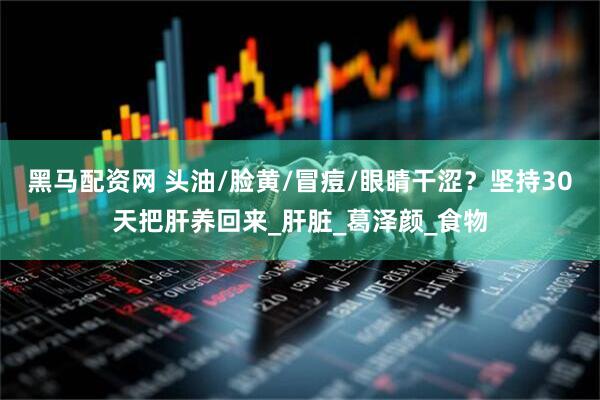 黑马配资网 头油/脸黄/冒痘/眼睛干涩？坚持30天把肝养回来_肝脏_葛泽颜_食物
