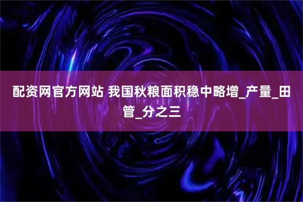 配资网官方网站 我国秋粮面积稳中略增_产量_田管_分之三