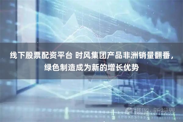 线下股票配资平台 时风集团产品非洲销量翻番，绿色制造成为新的增长优势