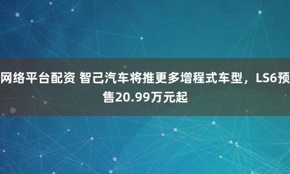 网络平台配资 智己汽车将推更多增程式车型，LS6预售20.99万元起