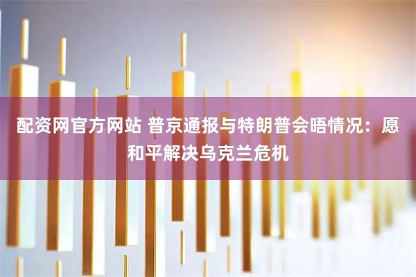 配资网官方网站 普京通报与特朗普会晤情况：愿和平解决乌克兰危机