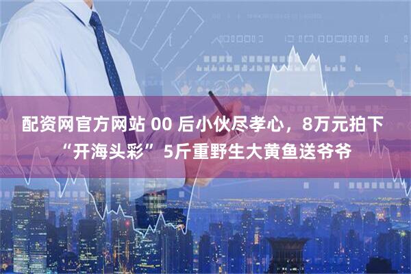 配资网官方网站 00 后小伙尽孝心，8万元拍下 “开海头彩” 5斤重野生大黄鱼送爷爷