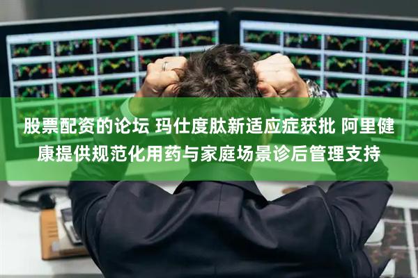 股票配资的论坛 玛仕度肽新适应症获批 阿里健康提供规范化用药与家庭场景诊后管理支持